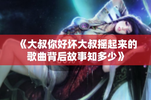 《大叔你好坏大叔摇起来的歌曲背后故事知多少》