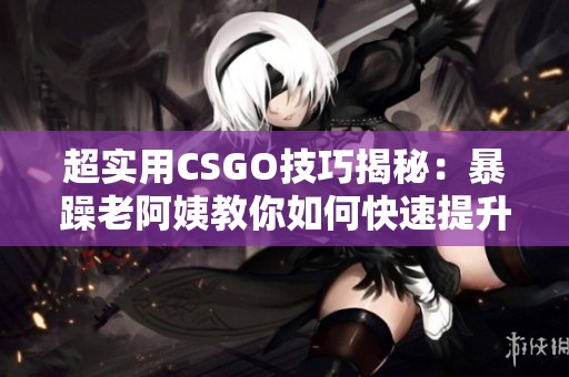 超实用CSGO技巧揭秘：暴躁老阿姨教你如何快速提升实力