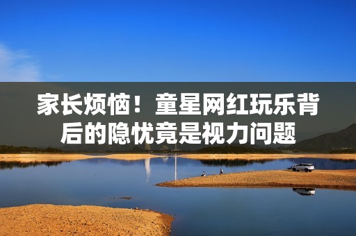 家长烦恼！童星网红玩乐背后的隐忧竟是视力问题