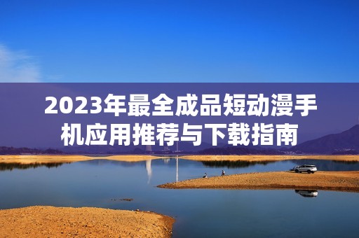 2023年最全成品短动漫手机应用推荐与下载指南