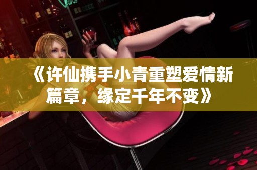 《许仙携手小青重塑爱情新篇章，缘定千年不变》