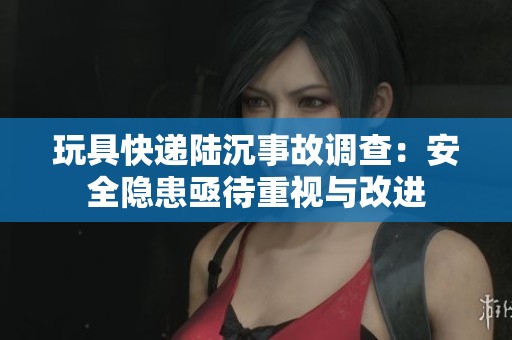 玩具快递陆沉事故调查：安全隐患亟待重视与改进