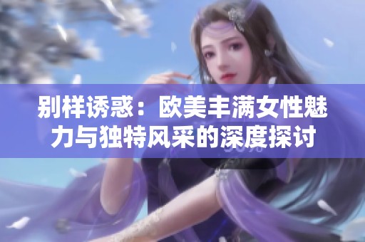 别样诱惑：欧美丰满女性魅力与独特风采的深度探讨