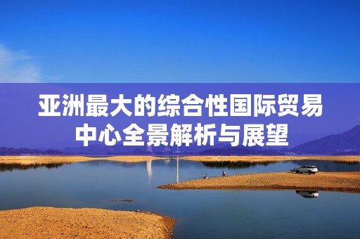 亚洲最大的综合性国际贸易中心全景解析与展望