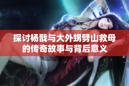 探讨杨戬与大外甥劈山救母的传奇故事与背后意义