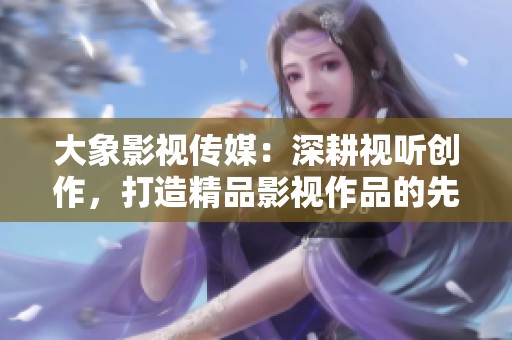 大象影视传媒：深耕视听创作，打造精品影视作品的先锋力量