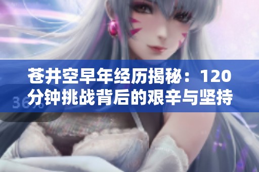 苍井空早年经历揭秘：120分钟挑战背后的艰辛与坚持