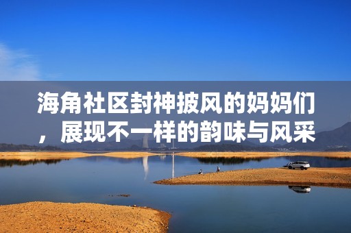 海角社区封神披风的妈妈们，展现不一样的韵味与风采