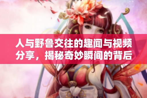 人与野鲁交往的趣闻与视频分享，揭秘奇妙瞬间的背后故事
