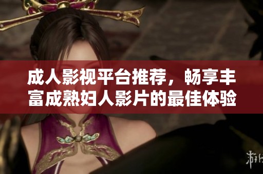 成人影视平台推荐，畅享丰富成熟妇人影片的最佳体验