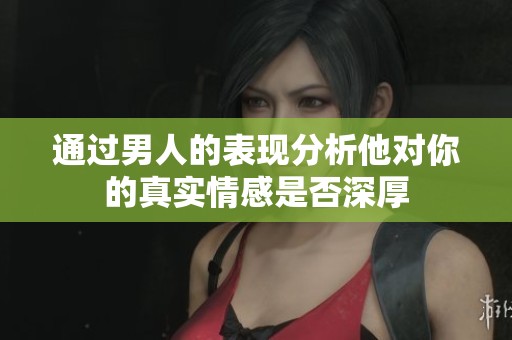 通过男人的表现分析他对你的真实情感是否深厚