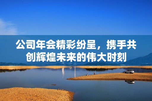 公司年会精彩纷呈，携手共创辉煌未来的伟大时刻