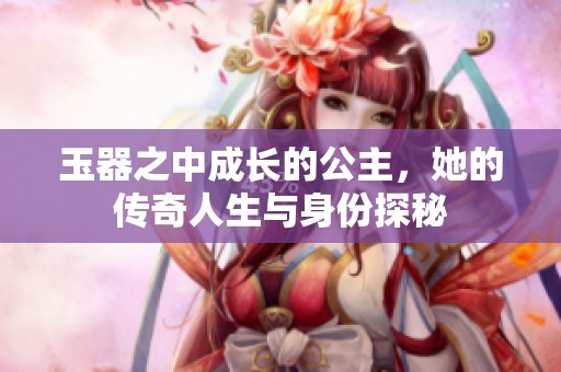 玉器之中成长的公主，她的传奇人生与身份探秘