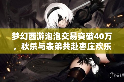 梦幻西游泡泡交易突破40万，秋杀与表弟共赴枣庄欢乐时光