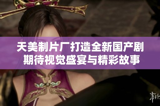 天美制片厂打造全新国产剧 期待视觉盛宴与精彩故事