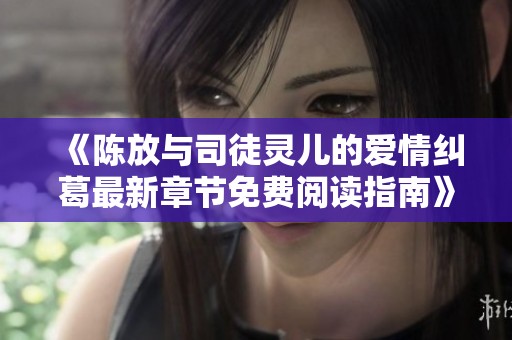 《陈放与司徒灵儿的爱情纠葛最新章节免费阅读指南》