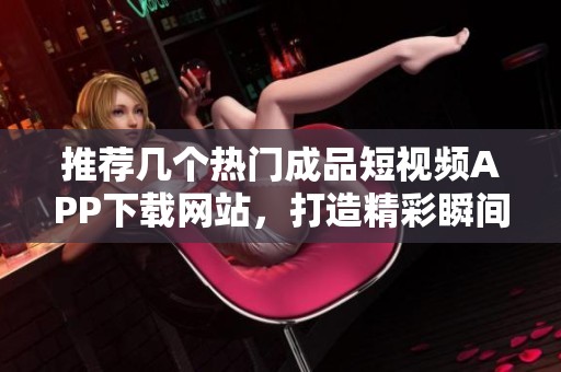 推荐几个热门成品短视频APP下载网站，打造精彩瞬间