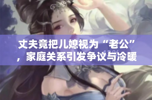 丈夫竟把儿媳视为“老公”，家庭关系引发争议与冷暖交织