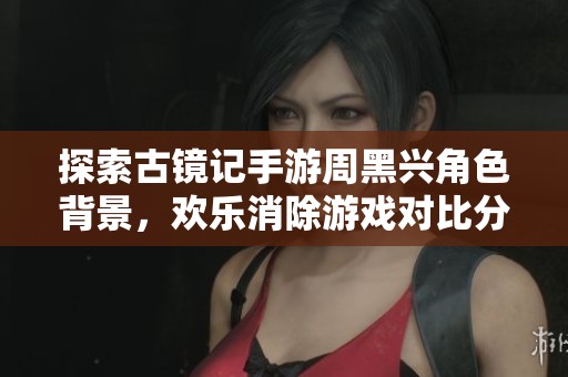 探索古镜记手游周黑兴角色背景，欢乐消除游戏对比分析