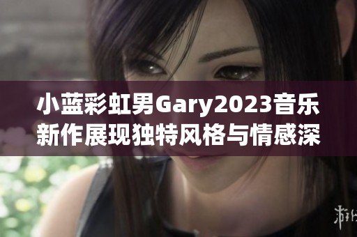 小蓝彩虹男Gary2023音乐新作展现独特风格与情感深度