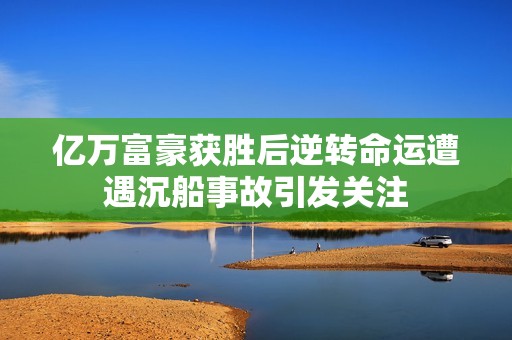 亿万富豪获胜后逆转命运遭遇沉船事故引发关注