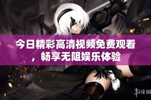 今日精彩高清视频免费观看，畅享无阻娱乐体验