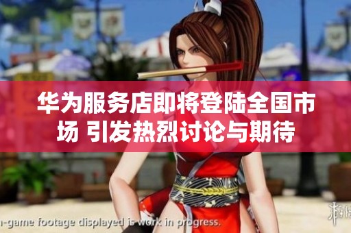 华为服务店即将登陆全国市场 引发热烈讨论与期待
