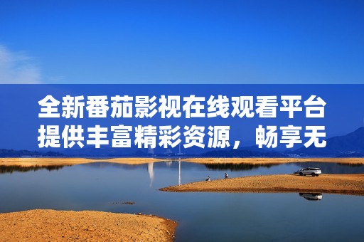 全新番茄影视在线观看平台提供丰富精彩资源，畅享无限乐趣
