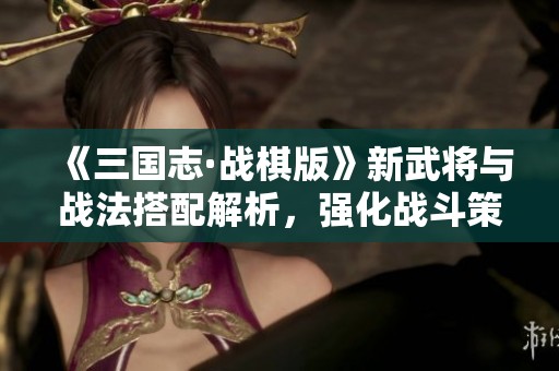 《三国志·战棋版》新武将与战法搭配解析，强化战斗策略指南