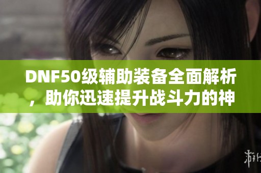DNF50级辅助装备全面解析，助你迅速提升战斗力的神器推荐