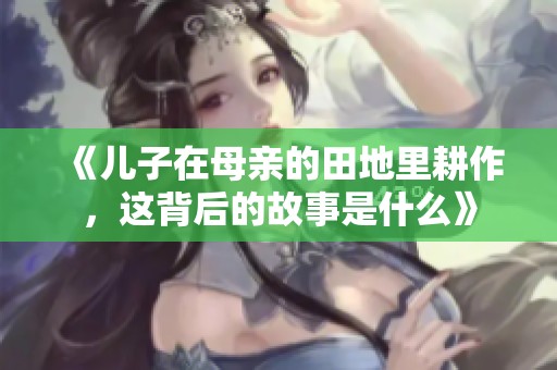 《儿子在母亲的田地里耕作，这背后的故事是什么》