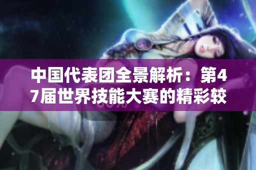 中国代表团全景解析：第47届世界技能大赛的精彩较量与角逐