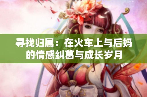 寻找归属：在火车上与后妈的情感纠葛与成长岁月