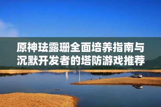 原神珐露珊全面培养指南与沉默开发者的塔防游戏推荐