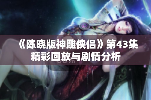 《陈晓版神雕侠侣》第43集精彩回放与剧情分析