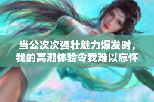 当公次次强壮魅力爆发时，我的高潮体验令我难以忘怀