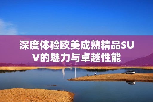 深度体验欧美成熟精品SUV的魅力与卓越性能