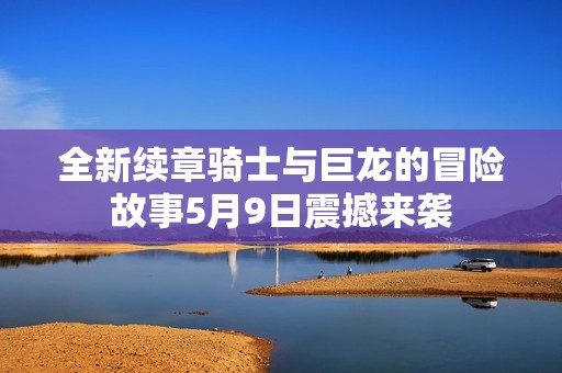 全新续章骑士与巨龙的冒险故事5月9日震撼来袭