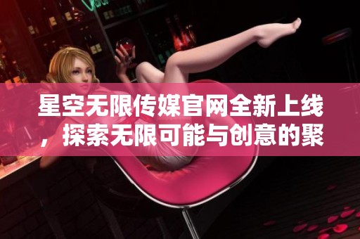 星空无限传媒官网全新上线，探索无限可能与创意的聚集地