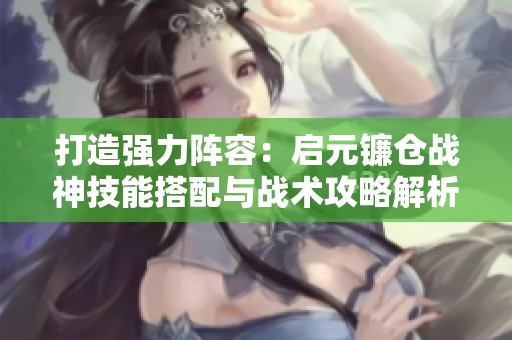 打造强力阵容：启元镰仓战神技能搭配与战术攻略解析