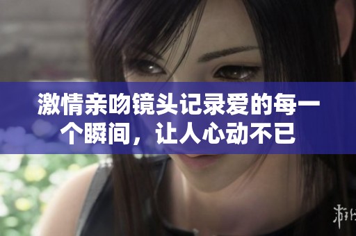 激情亲吻镜头记录爱的每一个瞬间，让人心动不已
