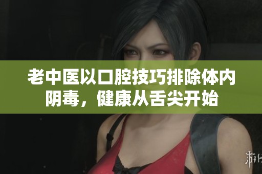 老中医以口腔技巧排除体内阴毒，健康从舌尖开始