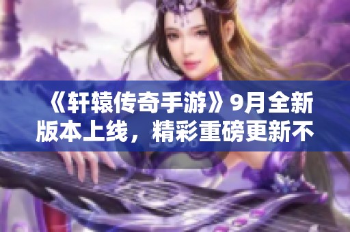 《轩辕传奇手游》9月全新版本上线，精彩重磅更新不断！