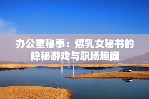 办公室秘事：爆乳女秘书的隐秘游戏与职场趣闻