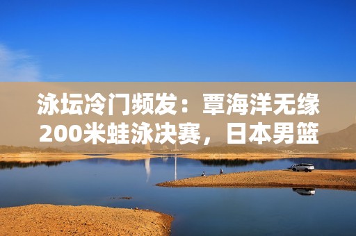 泳坛冷门频发：覃海洋无缘200米蛙泳决赛，日本男篮苦战加时赛再创辉煌