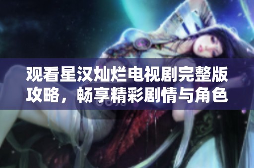 观看星汉灿烂电视剧完整版攻略，畅享精彩剧情与角色发展