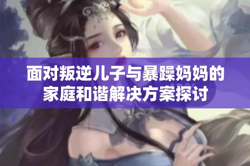 面对叛逆儿子与暴躁妈妈的家庭和谐解决方案探讨
