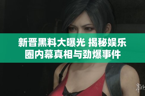 新晋黑料大曝光 揭秘娱乐圈内幕真相与劲爆事件