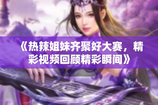 《热辣姐妹齐聚好大赛，精彩视频回顾精彩瞬间》