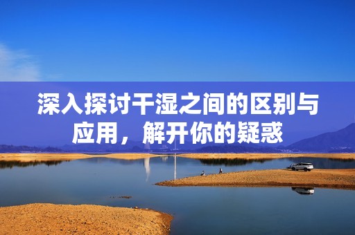深入探讨干湿之间的区别与应用，解开你的疑惑